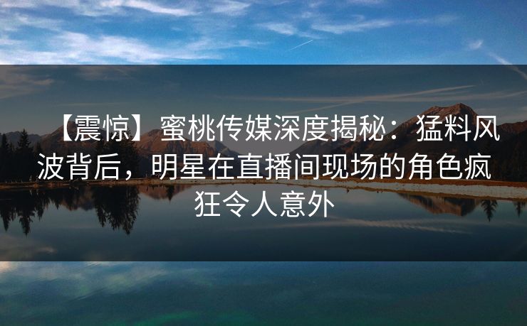 【震惊】蜜桃传媒深度揭秘：猛料风波背后，明星在直播间现场的角色疯狂令人意外