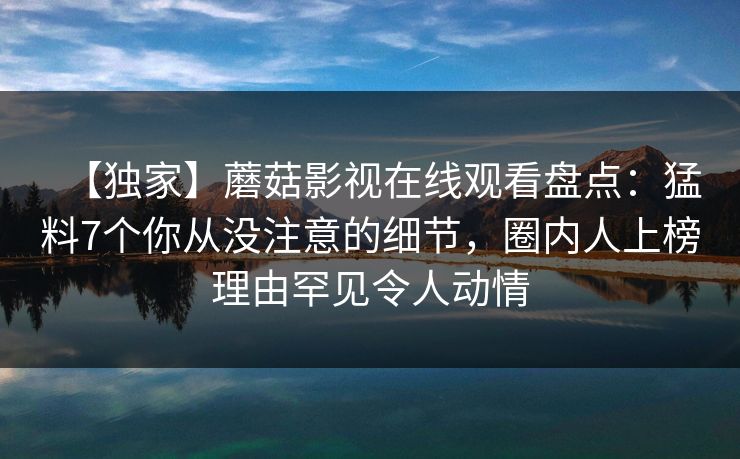 【独家】蘑菇影视在线观看盘点：猛料7个你从没注意的细节，圈内人上榜理由罕见令人动情