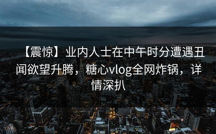 【震惊】业内人士在中午时分遭遇丑闻欲望升腾，糖心vlog全网炸锅，详情深扒