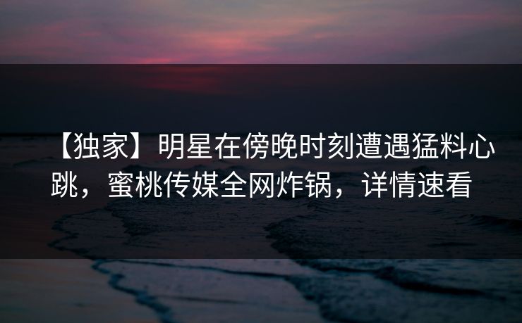 【独家】明星在傍晚时刻遭遇猛料心跳，蜜桃传媒全网炸锅，详情速看