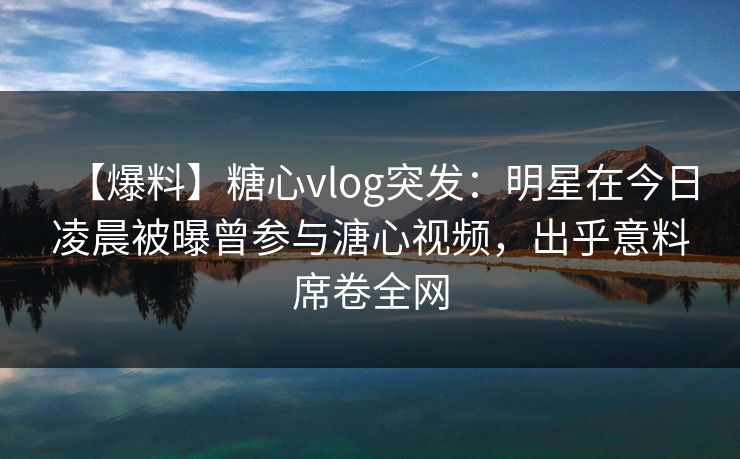 【爆料】糖心vlog突发：明星在今日凌晨被曝曾参与溏心视频，出乎意料席卷全网