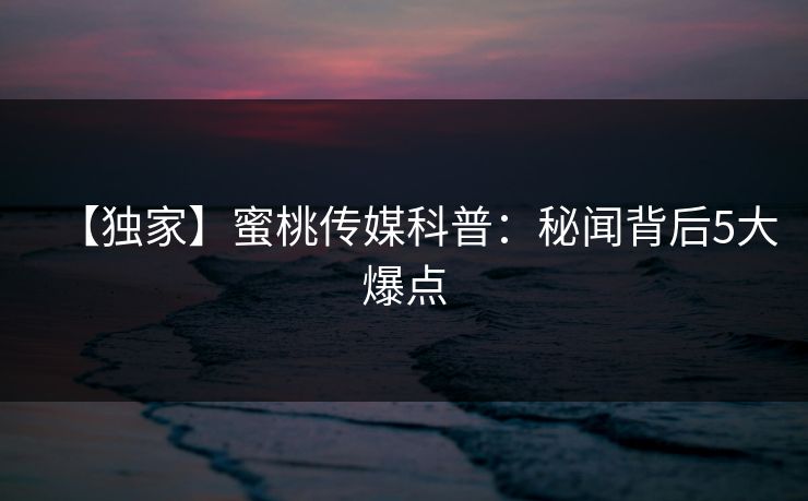 【独家】蜜桃传媒科普：秘闻背后5大爆点