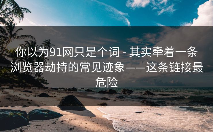 你以为91网只是个词 - 其实牵着一条浏览器劫持的常见迹象——这条链接最危险