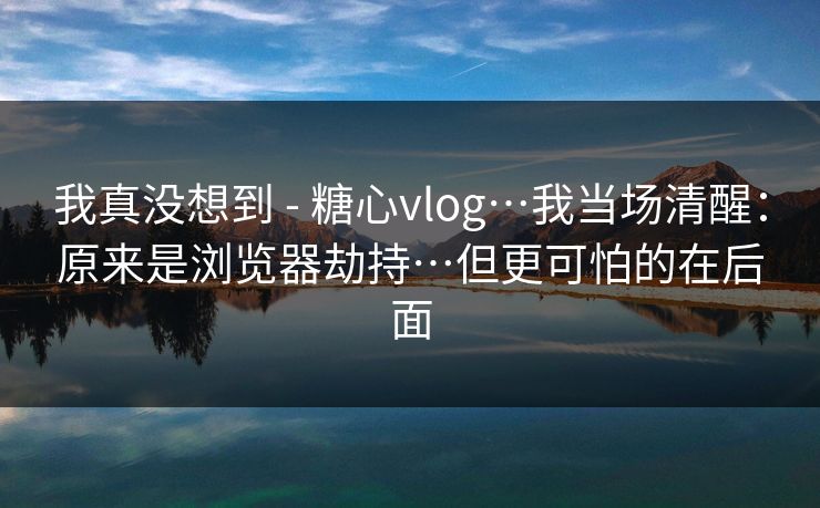 我真没想到 - 糖心vlog…我当场清醒：原来是浏览器劫持…但更可怕的在后面