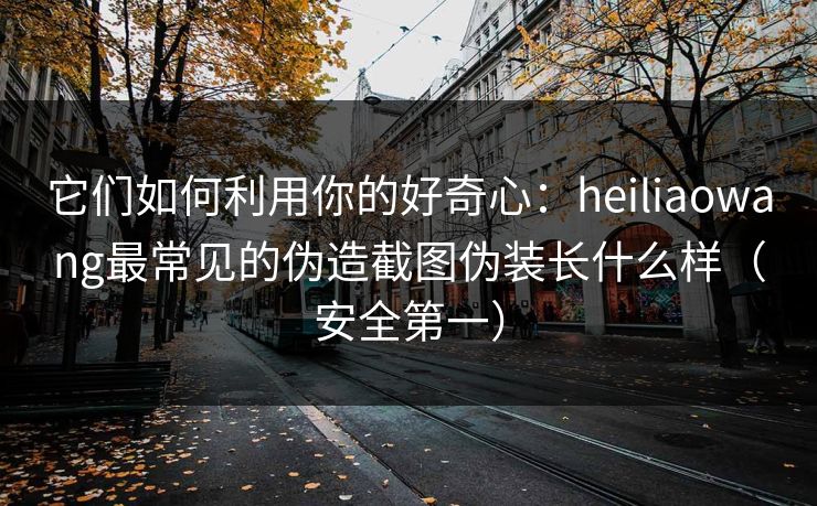 它们如何利用你的好奇心：heiliaowang最常见的伪造截图伪装长什么样（安全第一）