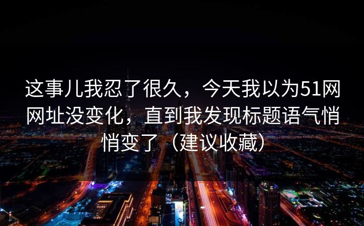 这事儿我忍了很久，今天我以为51网网址没变化，直到我发现标题语气悄悄变了（建议收藏）