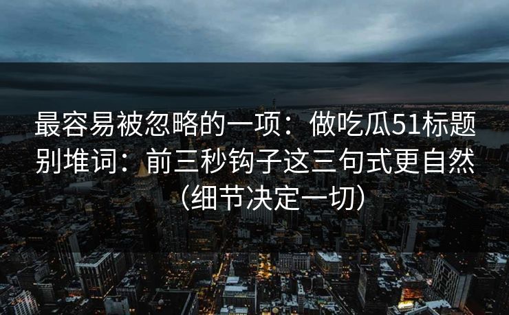 最容易被忽略的一项:做吃瓜51标题别堆词:前三秒钩子这三句式更自然(细节决定一切) 最容易被忽略的一项:做吃瓜51标题别堆词:前三秒钩子这三句式更自然(细节决定一切)