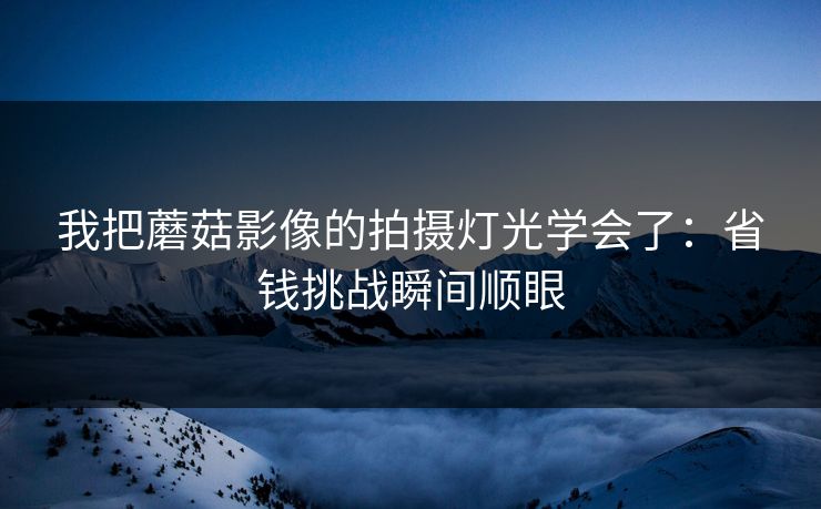 我把蘑菇影像的拍摄灯光学会了：省钱挑战瞬间顺眼