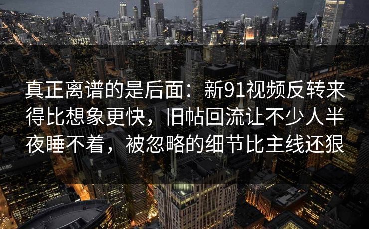 真正离谱的是后面：新91视频反转来得比想象更快，旧帖回流让不少人半夜睡不着，被忽略的细节比主线还狠