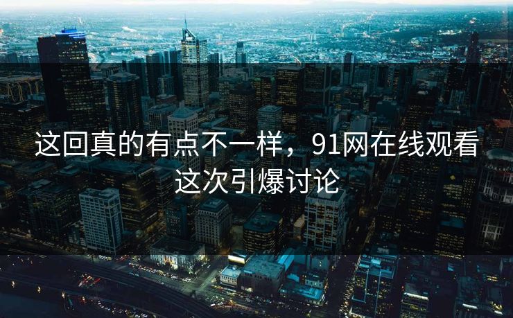 这回真的有点不一样，91网在线观看这次引爆讨论