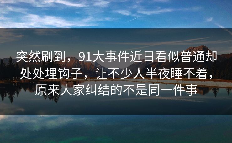 突然刷到，91大事件近日看似普通却处处埋钩子，让不少人半夜睡不着，原来大家纠结的不是同一件事