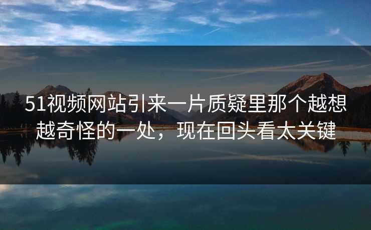 51视频网站引来一片质疑里那个越想越奇怪的一处，现在回头看太关键
