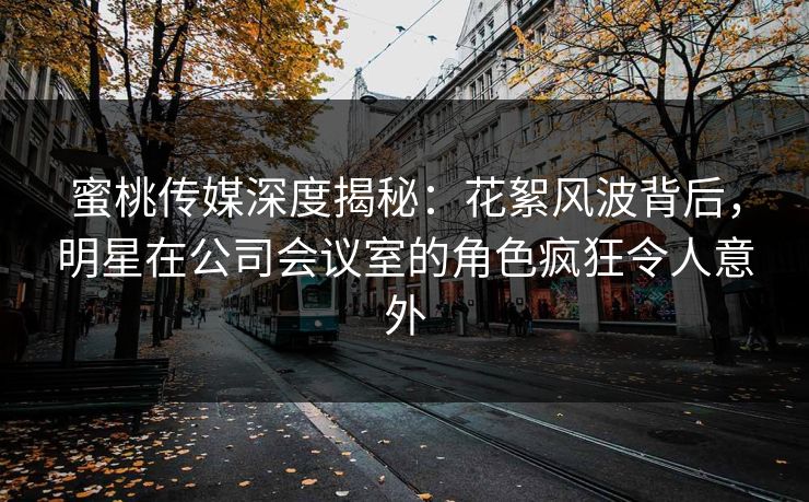 蜜桃传媒深度揭秘：花絮风波背后，明星在公司会议室的角色疯狂令人意外