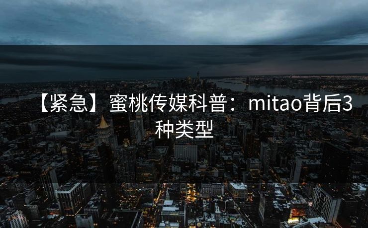 【紧急】蜜桃传媒科普：mitao背后3种类型