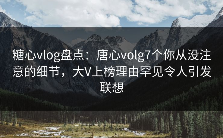 糖心vlog盘点：唐心volg7个你从没注意的细节，大V上榜理由罕见令人引发联想