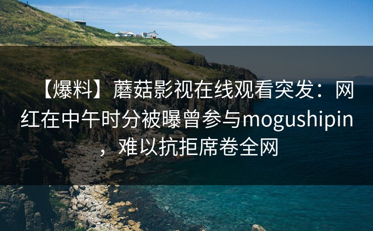 【爆料】蘑菇影视在线观看突发：网红在中午时分被曝曾参与mogushipin，难以抗拒席卷全网