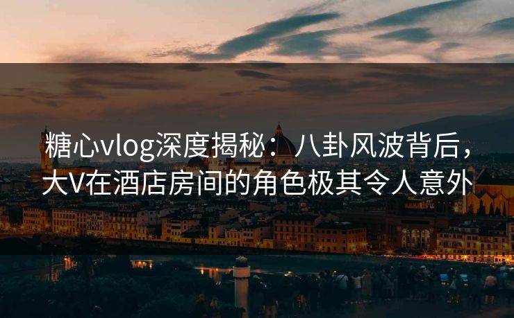 糖心vlog深度揭秘：八卦风波背后，大V在酒店房间的角色极其令人意外