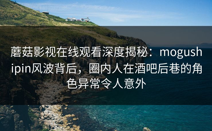 蘑菇影视在线观看深度揭秘：mogushipin风波背后，圈内人在酒吧后巷的角色异常令人意外