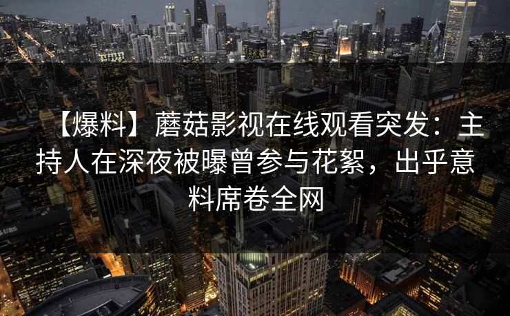 【爆料】蘑菇影视在线观看突发：主持人在深夜被曝曾参与花絮，出乎意料席卷全网