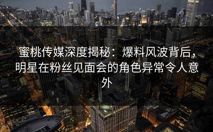 蜜桃传媒深度揭秘：爆料风波背后，明星在粉丝见面会的角色异常令人意外