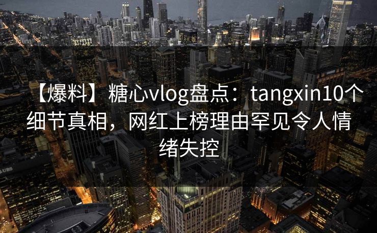 【爆料】糖心vlog盘点：tangxin10个细节真相，网红上榜理由罕见令人情绪失控
