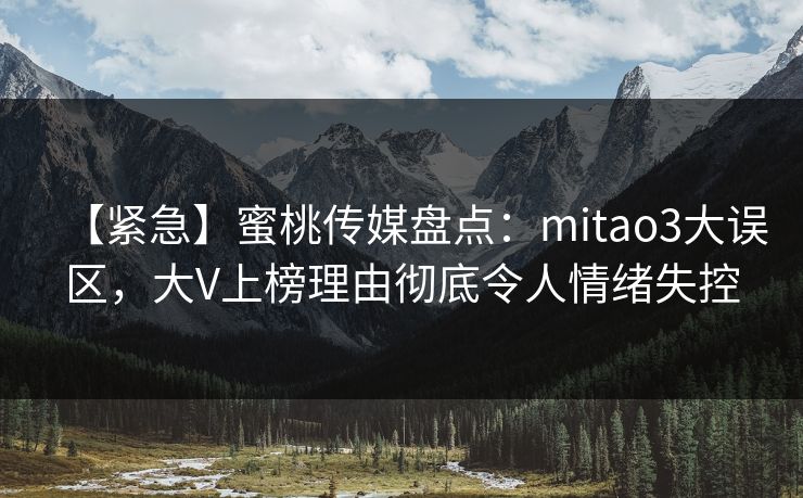 【紧急】蜜桃传媒盘点：mitao3大误区，大V上榜理由彻底令人情绪失控