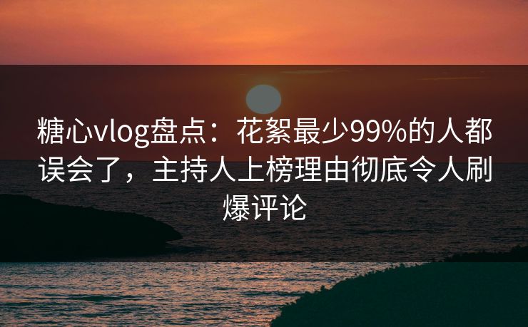 糖心vlog盘点：花絮最少99%的人都误会了，主持人上榜理由彻底令人刷爆评论