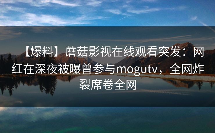 【爆料】蘑菇影视在线观看突发：网红在深夜被曝曾参与mogutv，全网炸裂席卷全网