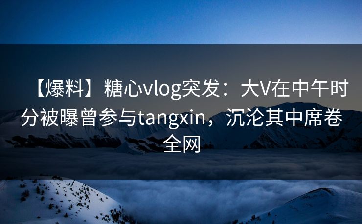 【爆料】糖心vlog突发：大V在中午时分被曝曾参与tangxin，沉沦其中席卷全网