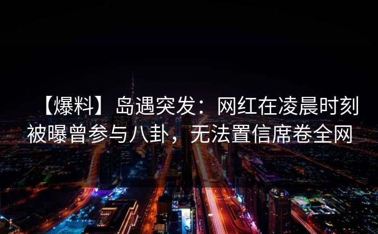 【爆料】岛遇突发：网红在凌晨时刻被曝曾参与八卦，无法置信席卷全网
