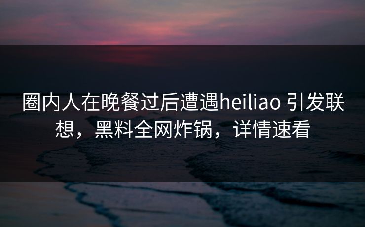 圈内人在晚餐过后遭遇heiliao 引发联想，黑料全网炸锅，详情速看