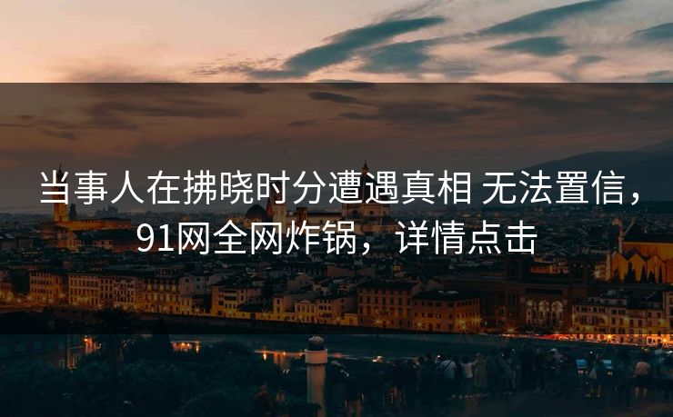 当事人在拂晓时分遭遇真相 无法置信，91网全网炸锅，详情点击