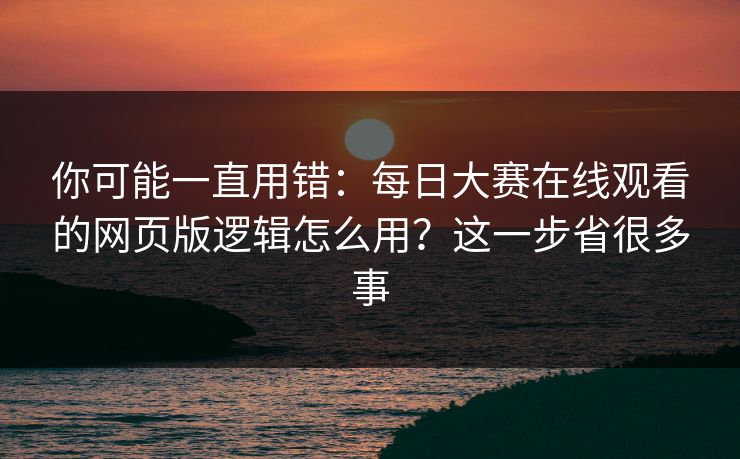 你可能一直用错：每日大赛在线观看的网页版逻辑怎么用？这一步省很多事