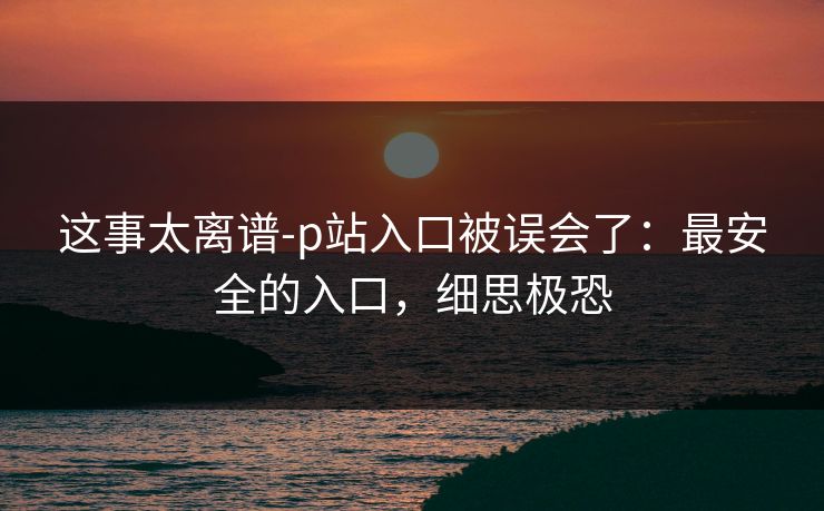 这事太离谱-p站入口被误会了：最安全的入口，细思极恐