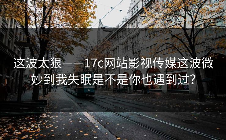 这波太狠——17c网站影视传媒这波微妙到我失眠是不是你也遇到过？
